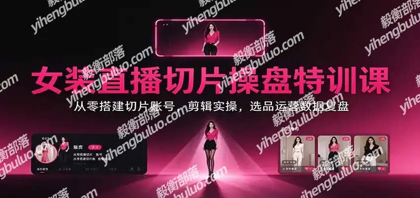 女装直播切片操盘特训课:从零搭建切片账号,剪辑实操,选品运营数据复盘-毅衡部落